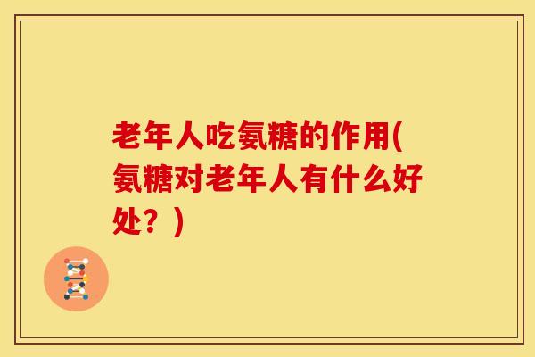 老年人吃氨糖的作用(氨糖对老年人有什么好处?) 老年人吃氨糖的作用(氨糖对老年人有什么好处?)