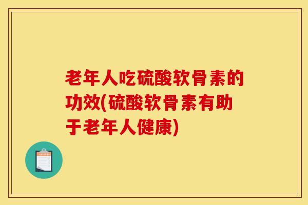 老年人吃硫酸软骨素的功效(硫酸软骨素有助于老年人健康)