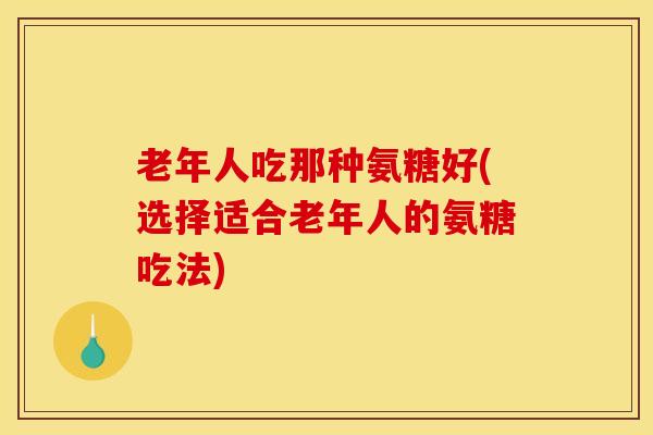 老年人吃那种氨糖好(选择适合老年人的氨糖吃法) 老年人吃那种氨糖好(选择适合老年人的氨糖吃法)