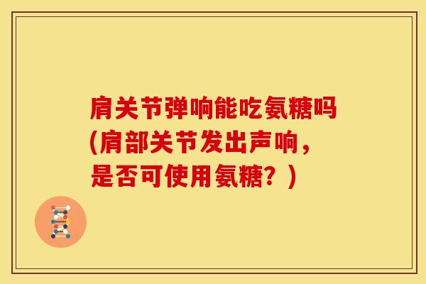 肩关节弹响能吃氨糖吗(肩部关节发出声响,是否可使用氨糖?) 肩关节弹响能吃氨糖吗(肩部关节发出声响,是否可使用氨糖?)