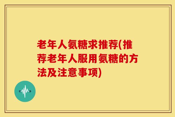 老年人氨糖求推荐(推荐老年人服用氨糖的方法及注意事项) 老年人氨糖求推荐(推荐老年人服用氨糖的方法及注意事项)