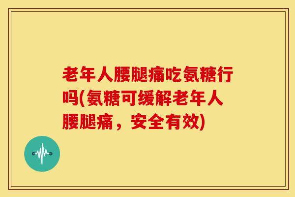 老年人腰腿痛吃氨糖行吗(氨糖可缓解老年人腰腿痛，安全有效)
