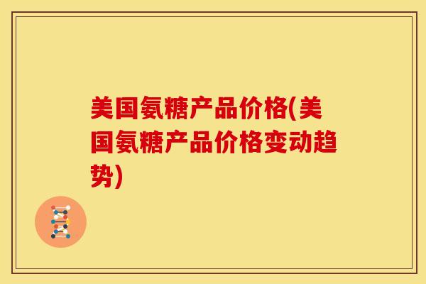 美国氨糖产品价格(美国氨糖产品价格变动趋势) 美国氨糖产品价格(美国氨糖产品价格变动趋势)