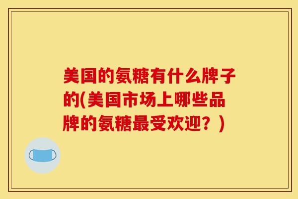 美国的氨糖有什么牌子的(美国市场上哪些品牌的氨糖受欢迎？)