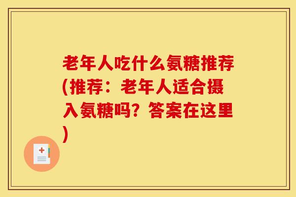 老年人吃什么氨糖推荐(推荐：老年人适合摄入氨糖吗？答案在这里)