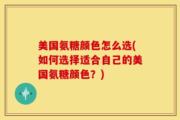 美国氨糖颜色怎么选(如何选择适合自己的美国氨糖颜色？)