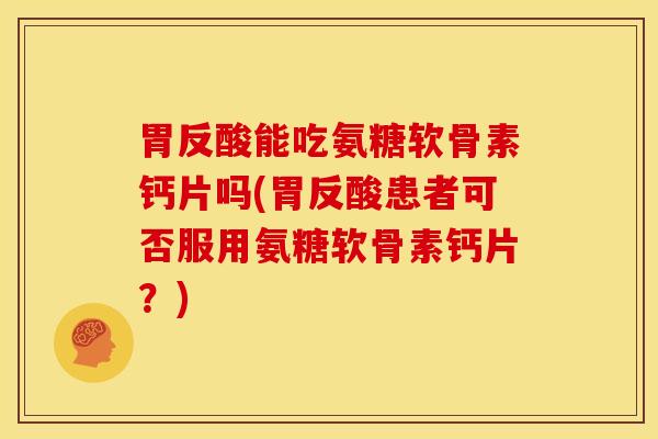 胃反酸能吃氨糖软骨素钙片吗(胃反酸患者可否服用氨糖软骨素钙片？)