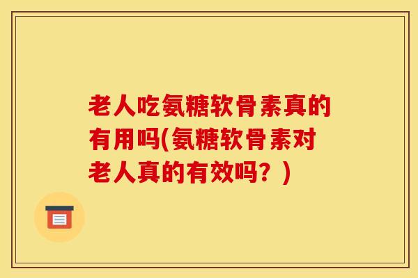 老人吃氨糖软骨素真的有用吗(氨糖软骨素对老人真的有效吗?) 老人吃氨糖软骨素真的有用吗(氨糖软骨素对老人真的有效吗?)