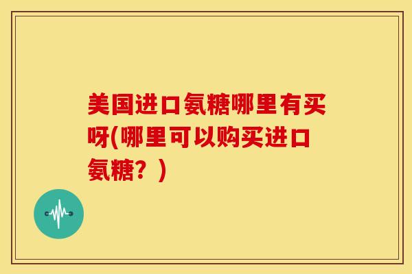 美国进口氨糖哪里有买呀(哪里可以购买进口氨糖?) 美国进口氨糖哪里有买呀(哪里可以购买进口氨糖?)