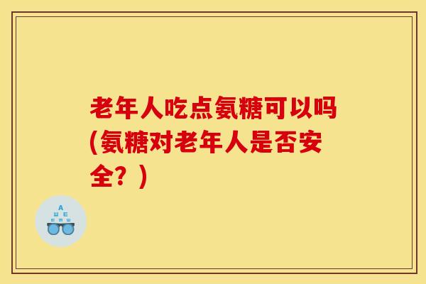 老年人吃点氨糖可以吗(氨糖对老年人是否安全?) 老年人吃点氨糖可以吗(氨糖对老年人是否安全?)