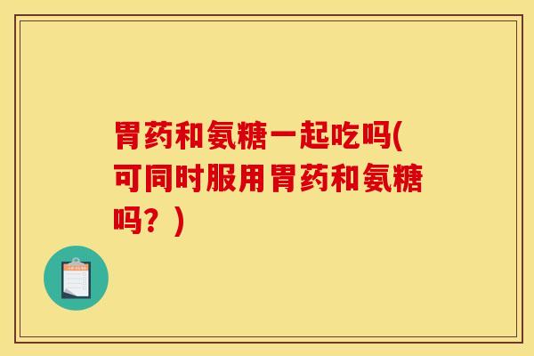 胃药和氨糖一起吃吗(可同时服用胃药和氨糖吗?) 胃药和氨糖一起吃吗(可同时服用胃药和氨糖吗?)