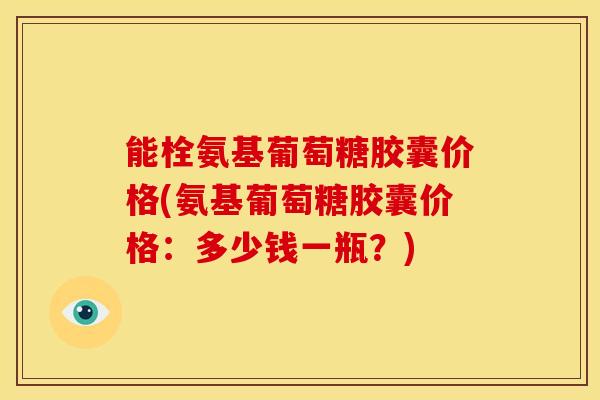 能栓氨基葡萄糖胶囊价格(氨基葡萄糖胶囊价格:多少钱一瓶?) 能栓氨基葡萄糖胶囊价格(氨基葡萄糖胶囊价格:多少钱一瓶?)
