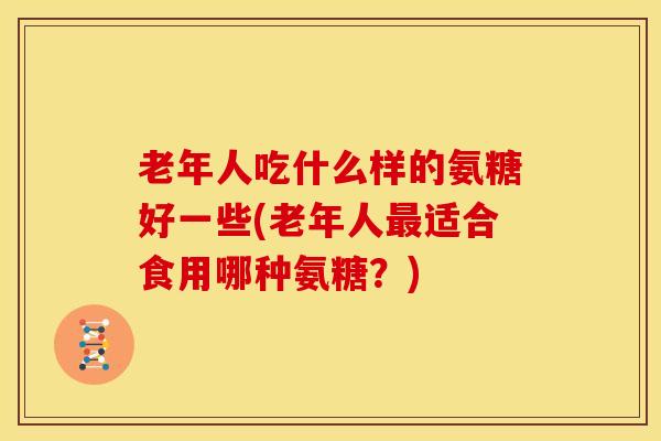 老年人吃什么样的氨糖好一些(老年人适合食用哪种氨糖？)