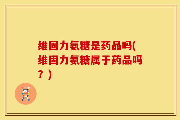 维固力氨糖是药品吗(维固力氨糖属于药品吗?) 维固力氨糖是药品吗(维固力氨糖属于药品吗?)