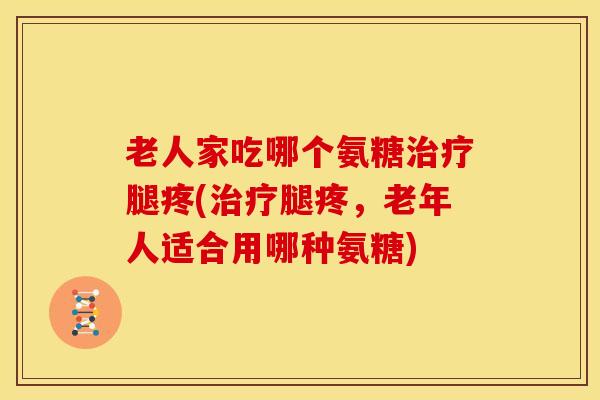 老人家吃哪个氨糖腿疼(腿疼,老年人适合用哪种氨糖) 老人家吃哪个氨糖腿疼(腿疼,老年人适合用哪种氨糖)