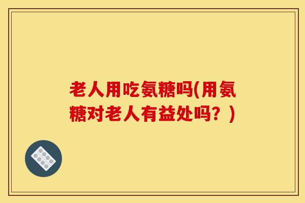 老人用吃氨糖吗(用氨糖对老人有益处吗？)