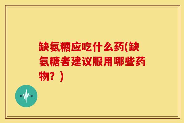 缺氨糖应吃什么药(缺氨糖者建议服用哪些？)