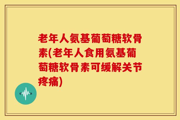 老年人氨基葡萄糖软骨素(老年人食用氨基葡萄糖软骨素可缓解关节) 老年人氨基葡萄糖软骨素(老年人食用氨基葡萄糖软骨素可缓解关节)