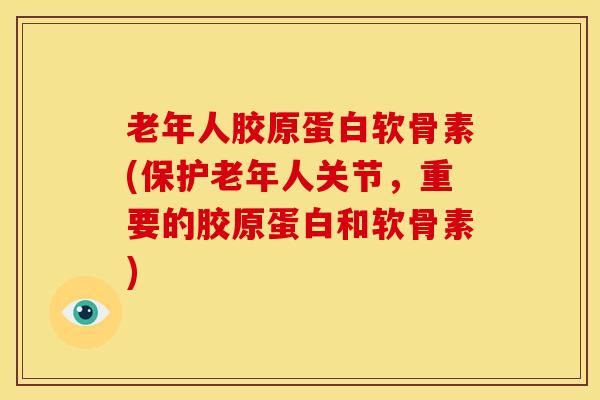 老年人胶原蛋白软骨素(保护老年人关节，重要的胶原蛋白和软骨素)