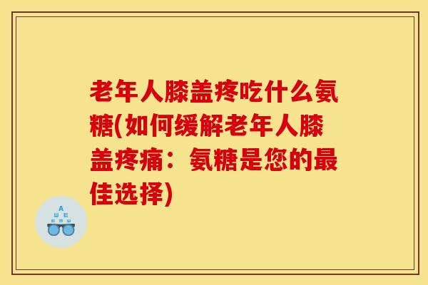 老年人膝盖疼吃什么氨糖(如何缓解老年人膝盖：氨糖是您的佳选择)