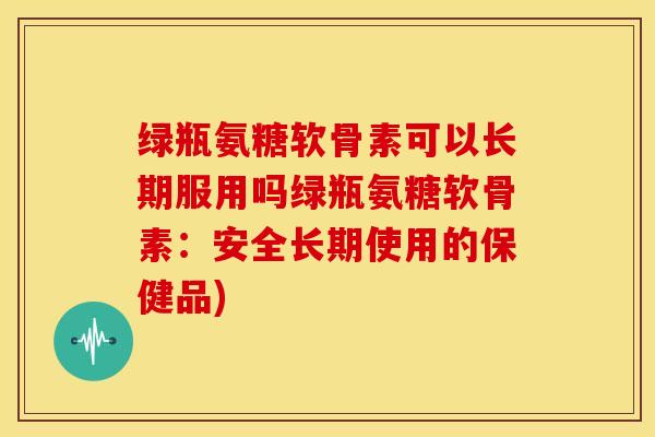 绿瓶氨糖软骨素可以长期服用吗绿瓶氨糖软骨素:安全长期使用的保健品) 绿瓶氨糖软骨素可以长期服用吗绿瓶氨糖软骨素:安全长期使用的保健品)