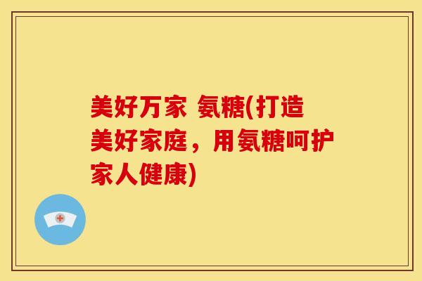 美好万家 氨糖(打造美好家庭,用氨糖呵护家人健康) 美好万家 氨糖(打造美好家庭,用氨糖呵护家人健康)