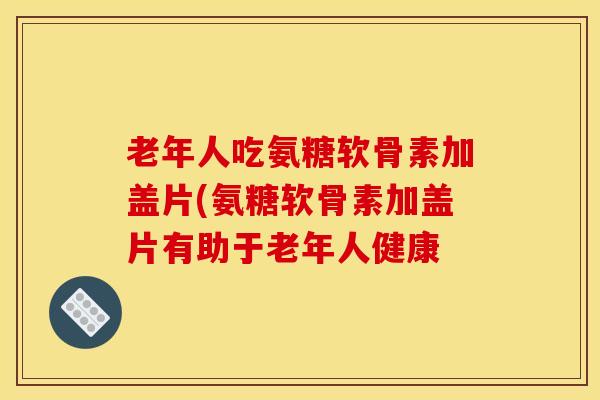 老年人吃氨糖软骨素加盖片(氨糖软骨素加盖片有助于老年人健康 老年人吃氨糖软骨素加盖片(氨糖软骨素加盖片有助于老年人健康