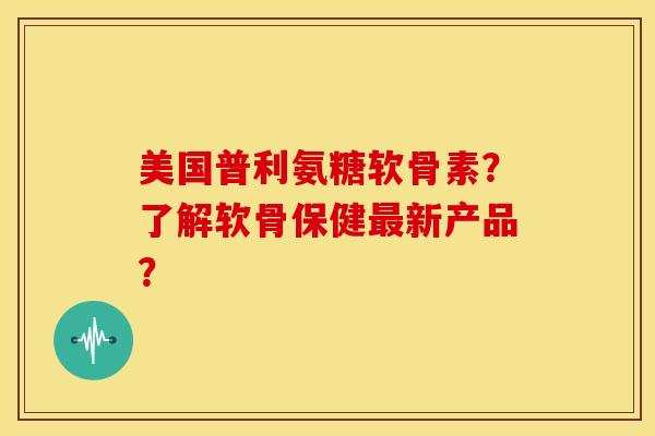 美国普利氨糖软骨素?了解软骨保健新产品? 美国普利氨糖软骨素?了解软骨保健新产品?