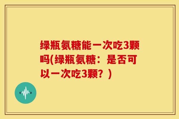 绿瓶氨糖能一次吃3颗吗(绿瓶氨糖:是否可以一次吃3颗?) 绿瓶氨糖能一次吃3颗吗(绿瓶氨糖:是否可以一次吃3颗?)