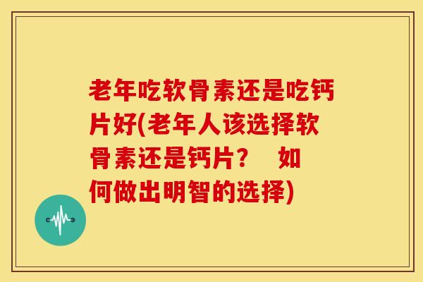 老年吃软骨素还是吃钙片好(老年人该选择软骨素还是钙片？  如何做出明智的选择)