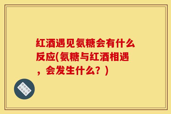 红酒遇见氨糖会有什么反应(氨糖与红酒相遇，会发生什么？)