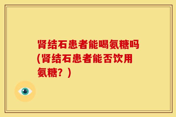 结石患者能喝氨糖吗(结石患者能否饮用氨糖?) 结石患者能喝氨糖吗(结石患者能否饮用氨糖?)