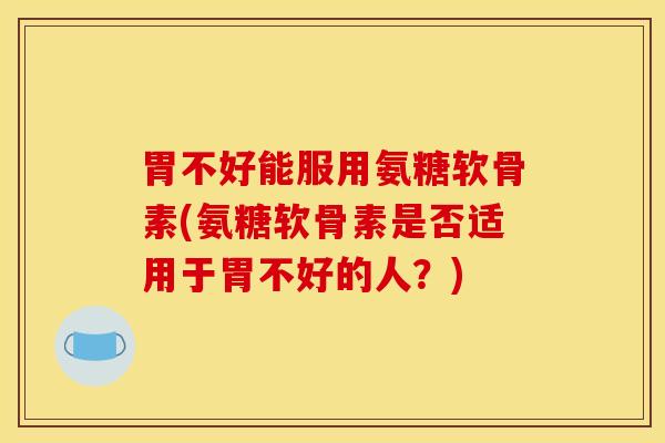 胃不好能服用氨糖软骨素(氨糖软骨素是否适用于胃不好的人?) 胃不好能服用氨糖软骨素(氨糖软骨素是否适用于胃不好的人?)