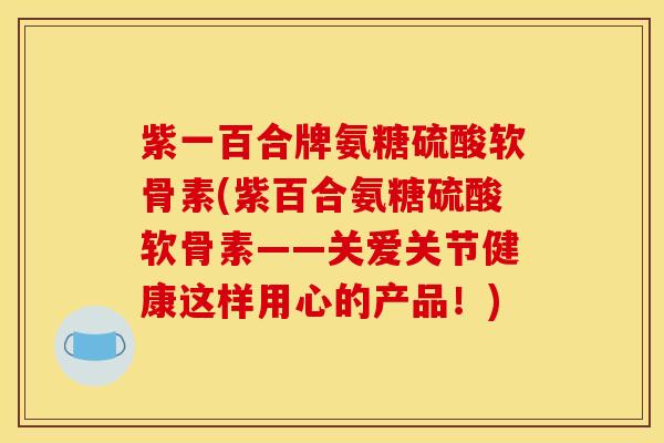 紫一百合牌氨糖硫酸软骨素(紫百合氨糖硫酸软骨素——关爱关节健康这样用心的产品!) 紫一百合牌氨糖硫酸软骨素(紫百合氨糖硫酸软骨素——关爱关节健康这样用心的产品!)