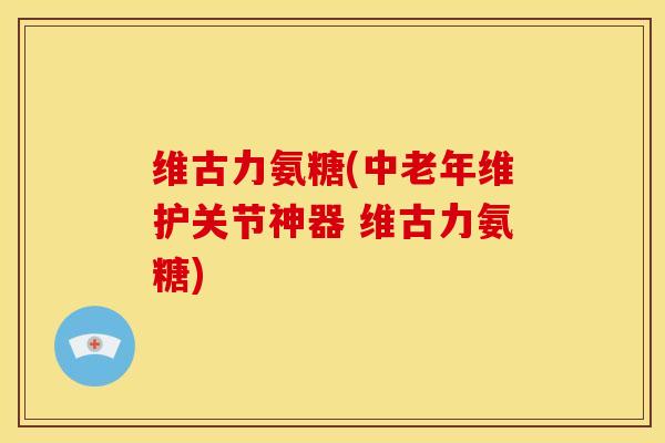 维古力氨糖(中老年维护关节神器 维古力氨糖) 维古力氨糖(中老年维护关节神器 维古力氨糖)