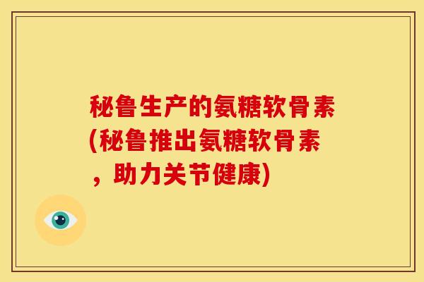 秘鲁生产的氨糖软骨素(秘鲁推出氨糖软骨素,助力关节健康) 秘鲁生产的氨糖软骨素(秘鲁推出氨糖软骨素,助力关节健康)
