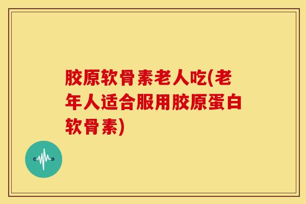 胶原软骨素老人吃(老年人适合服用胶原蛋白软骨素) 胶原软骨素老人吃(老年人适合服用胶原蛋白软骨素)