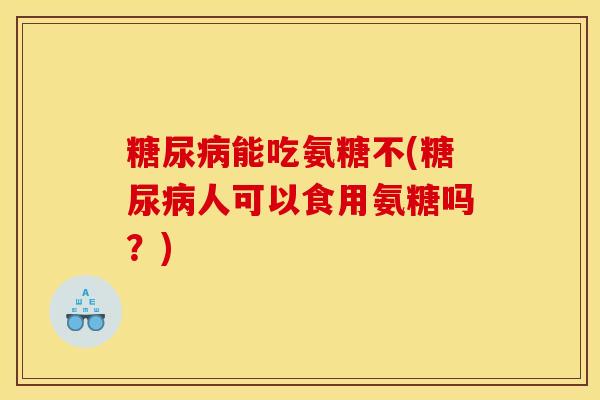 能吃氨糖不(人可以食用氨糖吗？)