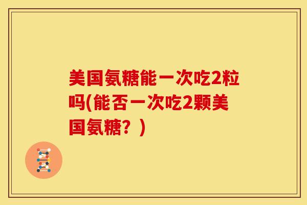 美国氨糖能一次吃2粒吗(能否一次吃2颗美国氨糖?) 美国氨糖能一次吃2粒吗(能否一次吃2颗美国氨糖?)