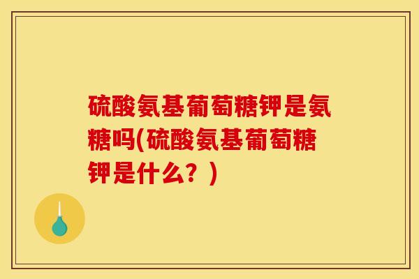 硫酸氨基葡萄糖钾是氨糖吗(硫酸氨基葡萄糖钾是什么？)