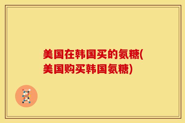 美国在韩国买的氨糖(美国购买韩国氨糖)