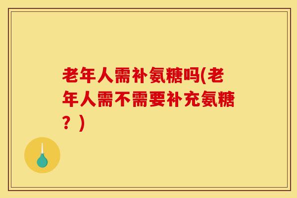 老年人需补氨糖吗(老年人需不需要补充氨糖？)