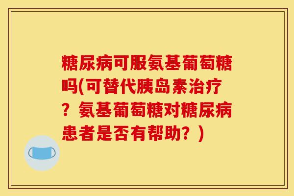 可服氨基葡萄糖吗(可替代？氨基葡萄糖对患者是否有帮助？)
