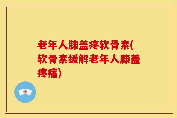 老年人膝盖疼软骨素(软骨素缓解老年人膝盖)