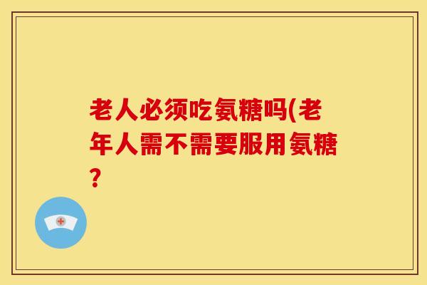 老人必须吃氨糖吗(老年人需不需要服用氨糖? 老人必须吃氨糖吗(老年人需不需要服用氨糖?
