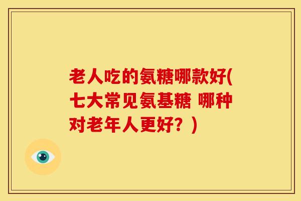 老人吃的氨糖哪款好(七大常见氨基糖 哪种对老年人更好？)