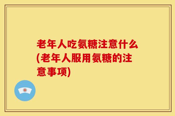 老年人吃氨糖注意什么(老年人服用氨糖的注意事项) 老年人吃氨糖注意什么(老年人服用氨糖的注意事项)
