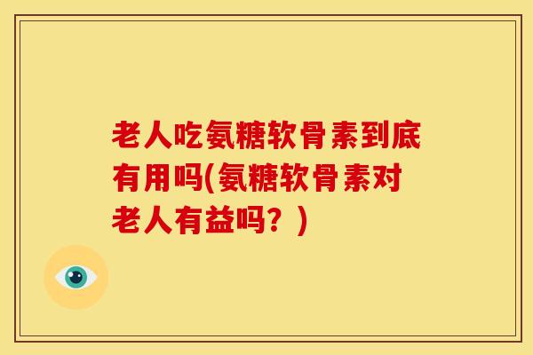 老人吃氨糖软骨素到底有用吗(氨糖软骨素对老人有益吗?) 老人吃氨糖软骨素到底有用吗(氨糖软骨素对老人有益吗?)