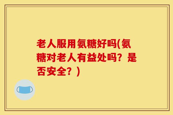 老人服用氨糖好吗(氨糖对老人有益处吗？是否安全？)