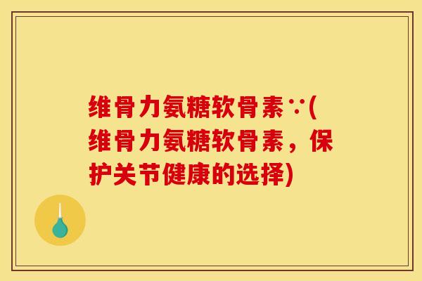 维骨力氨糖软骨素∵(维骨力氨糖软骨素，保护关节健康的选择)